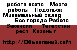 работа.вахта › Место работы ­ Подольск › Минимальный оклад ­ 36 000 - Все города Работа » Вакансии   . Татарстан респ.,Казань г.